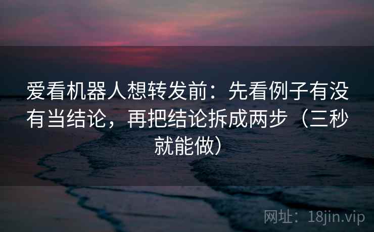 爱看机器人想转发前：先看例子有没有当结论，再把结论拆成两步（三秒就能做）