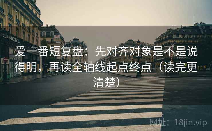 爱一番短复盘：先对齐对象是不是说得明，再读全轴线起点终点（读完更清楚）