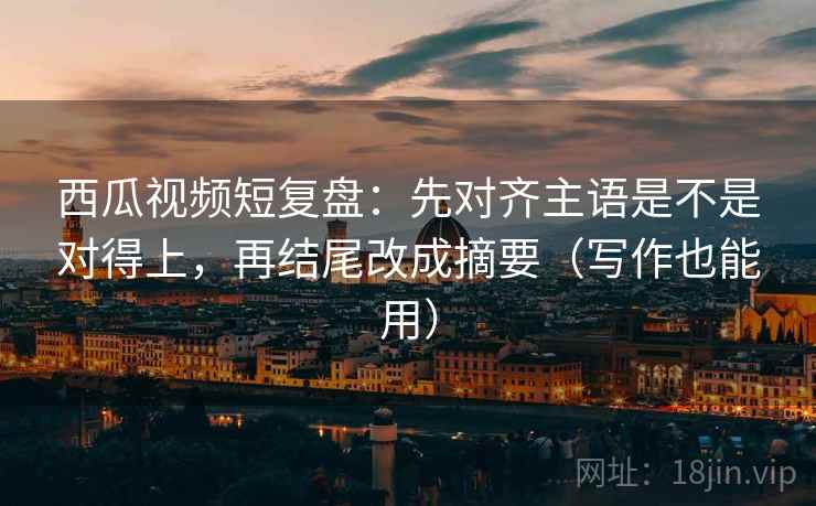 西瓜视频短复盘：先对齐主语是不是对得上，再结尾改成摘要（写作也能用）