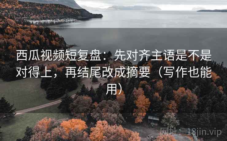 西瓜视频短复盘：先对齐主语是不是对得上，再结尾改成摘要（写作也能用）