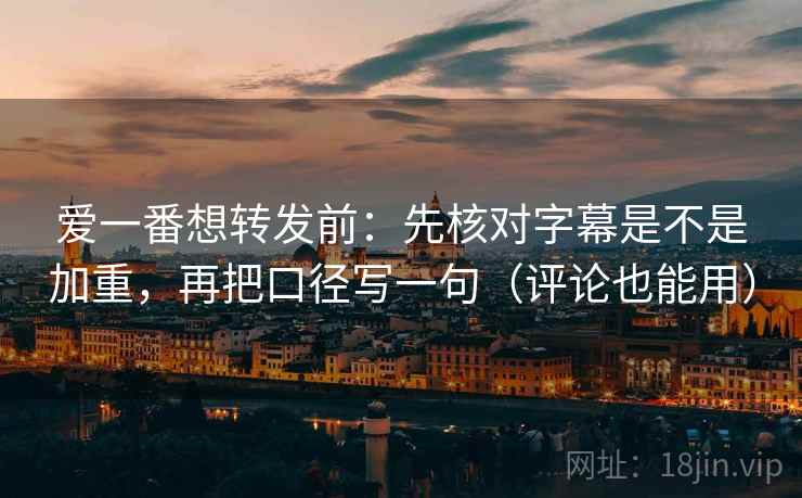 爱一番想转发前：先核对字幕是不是加重，再把口径写一句（评论也能用）