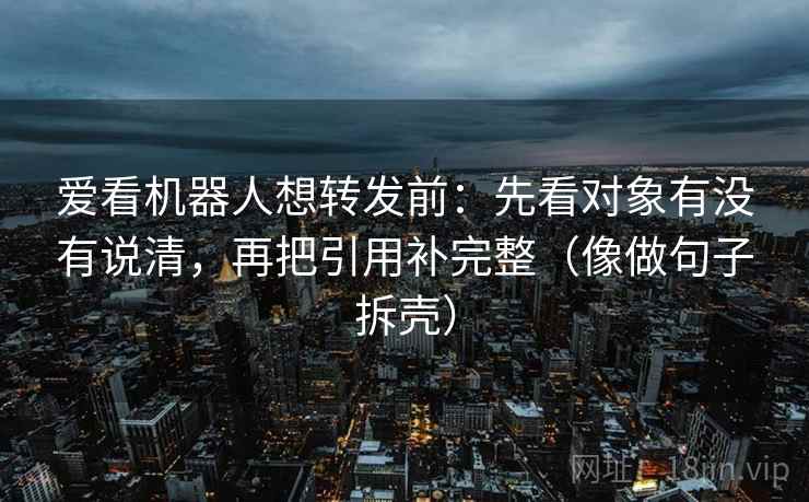 爱看机器人想转发前：先看对象有没有说清，再把引用补完整（像做句子拆壳）