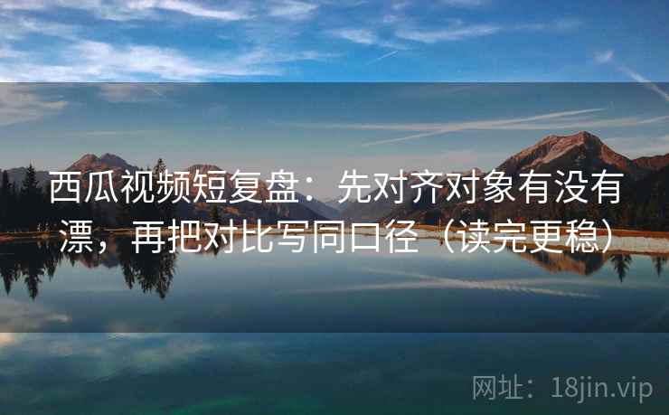 西瓜视频短复盘：先对齐对象有没有漂，再把对比写同口径（读完更稳）