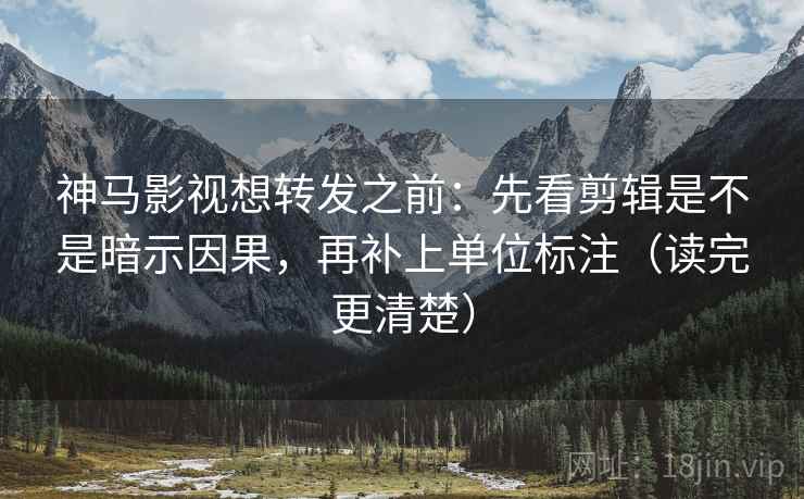 神马影视想转发之前：先看剪辑是不是暗示因果，再补上单位标注（读完更清楚）