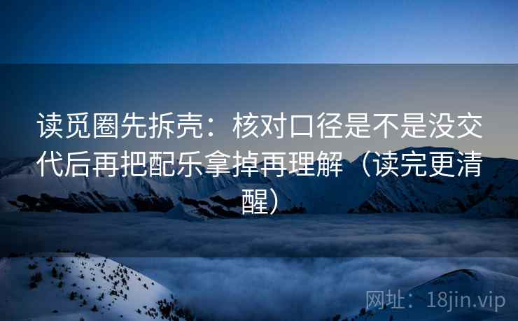 读觅圈先拆壳：核对口径是不是没交代后再把配乐拿掉再理解（读完更清醒）