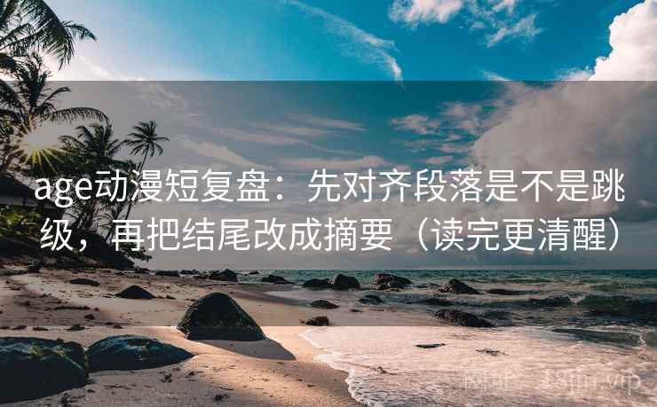 age动漫短复盘：先对齐段落是不是跳级，再把结尾改成摘要（读完更清醒）