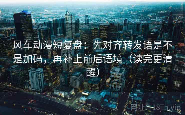 风车动漫短复盘：先对齐转发语是不是加码，再补上前后语境（读完更清醒）