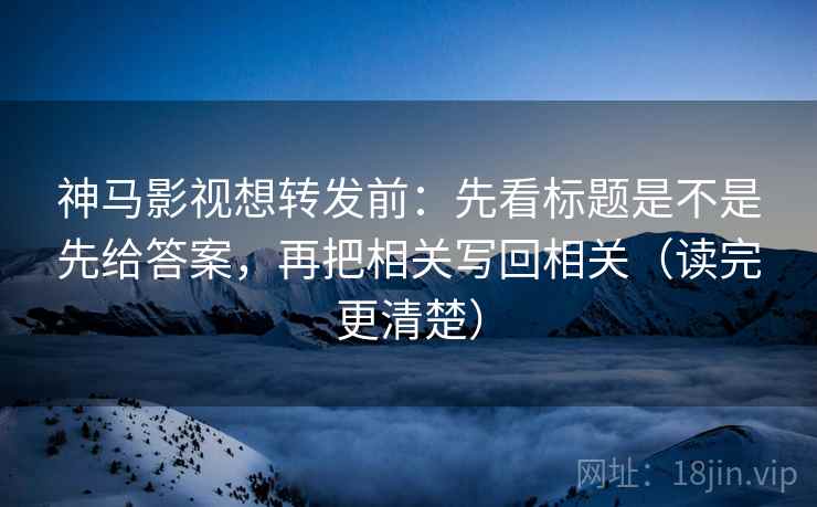 神马影视想转发前：先看标题是不是先给答案，再把相关写回相关（读完更清楚）