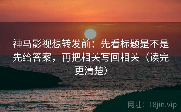 神马影视想转发前：先看标题是不是先给答案，再把相关写回相关（读完更清楚）