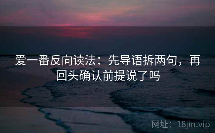 爱一番反向读法：先导语拆两句，再回头确认前提说了吗