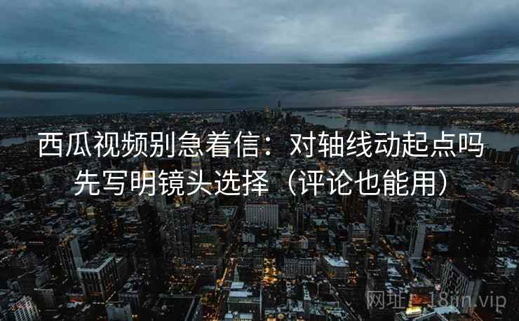 西瓜视频别急着信：对轴线动起点吗先写明镜头选择（评论也能用）