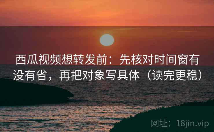 西瓜视频想转发前：先核对时间窗有没有省，再把对象写具体（读完更稳）