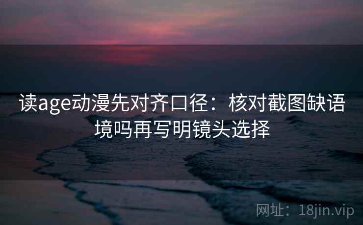 读age动漫先对齐口径：核对截图缺语境吗再写明镜头选择