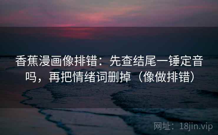 香蕉漫画像排错：先查结尾一锤定音吗，再把情绪词删掉（像做排错）