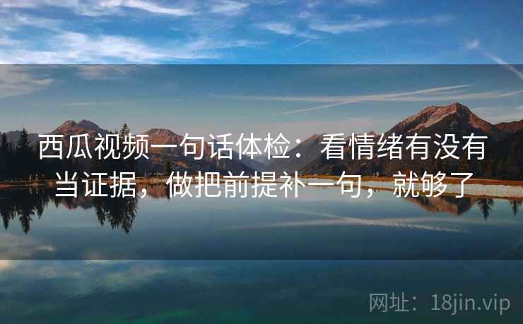 西瓜视频一句话体检：看情绪有没有当证据，做把前提补一句，就够了