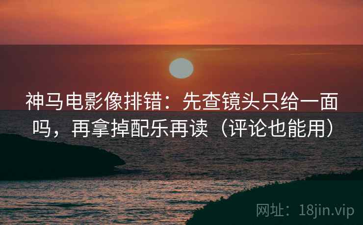 神马电影像排错：先查镜头只给一面吗，再拿掉配乐再读（评论也能用）