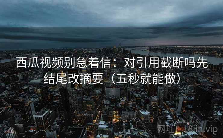 西瓜视频别急着信：对引用截断吗先结尾改摘要（五秒就能做）
