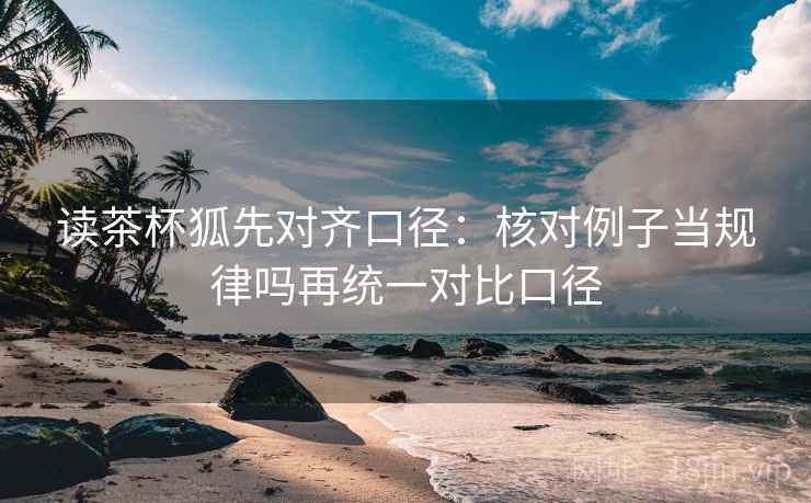 读茶杯狐先对齐口径：核对例子当规律吗再统一对比口径