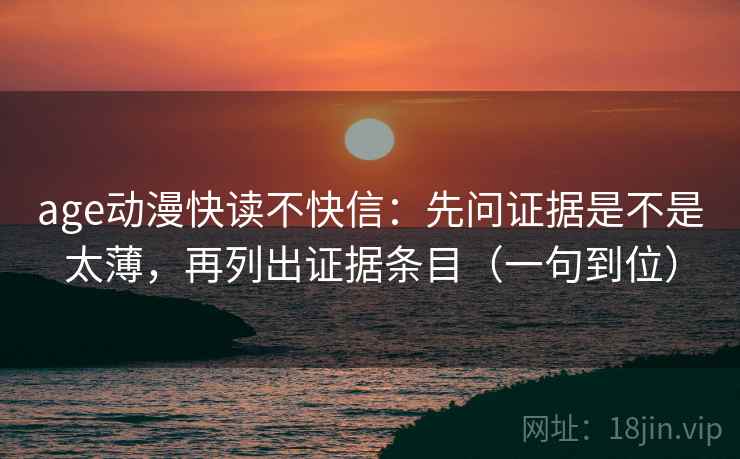 age动漫快读不快信：先问证据是不是太薄，再列出证据条目（一句到位）