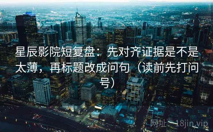 星辰影院短复盘：先对齐证据是不是太薄，再标题改成问句（读前先打问号）