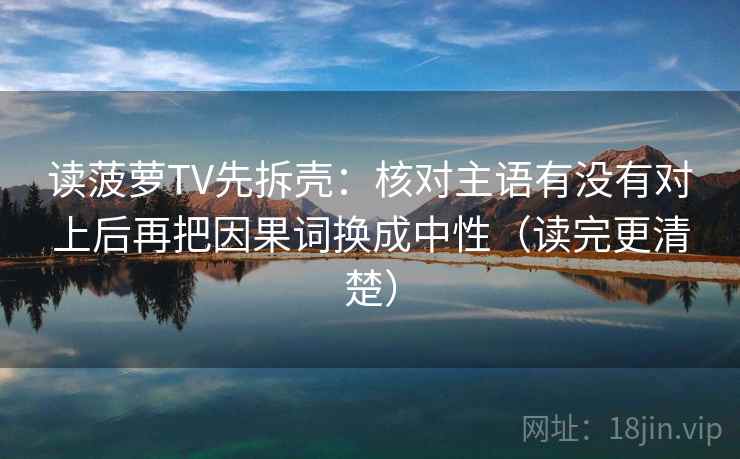 读菠萝TV先拆壳：核对主语有没有对上后再把因果词换成中性（读完更清楚）