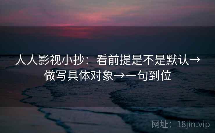 人人影视小抄：看前提是不是默认→做写具体对象→一句到位