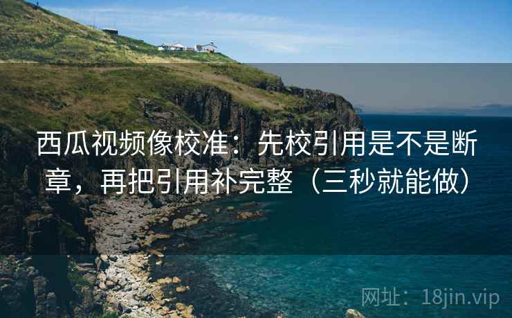 西瓜视频像校准：先校引用是不是断章，再把引用补完整（三秒就能做）