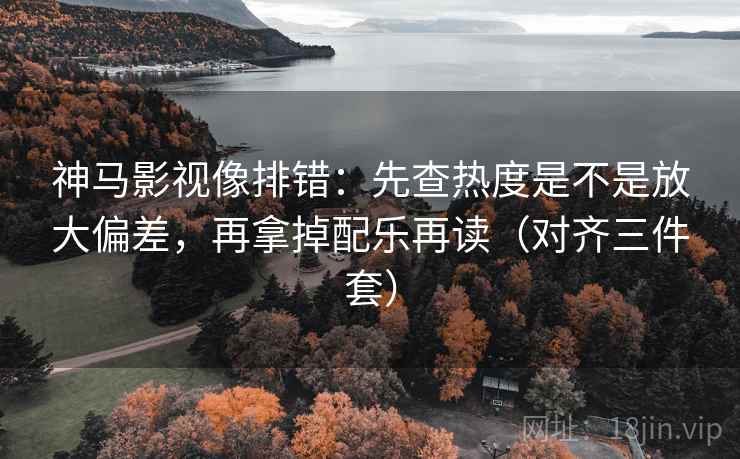 神马影视像排错：先查热度是不是放大偏差，再拿掉配乐再读（对齐三件套）