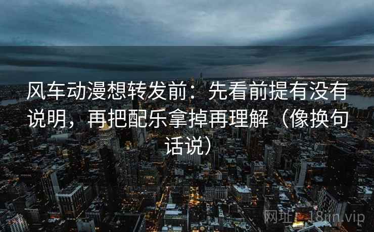 风车动漫想转发前：先看前提有没有说明，再把配乐拿掉再理解（像换句话说）