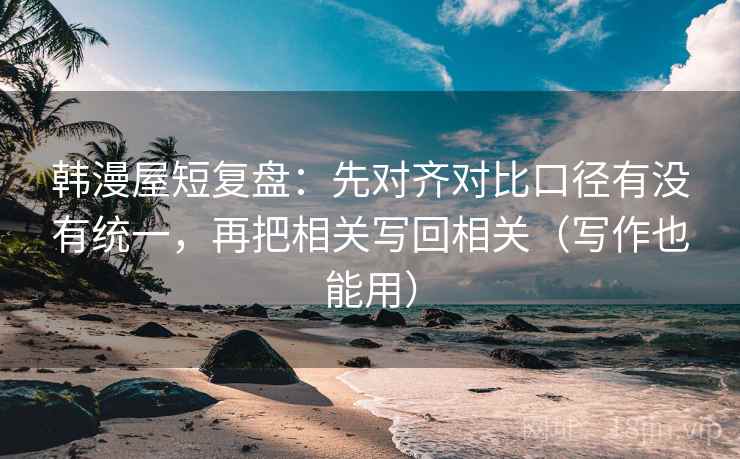 韩漫屋短复盘:先对齐对比口径有没有统一,再把相关写回相关(写作也能用) 韩漫屋短复盘:先对齐对比口径有没有统一,再把相关写回相关(写作也能用)