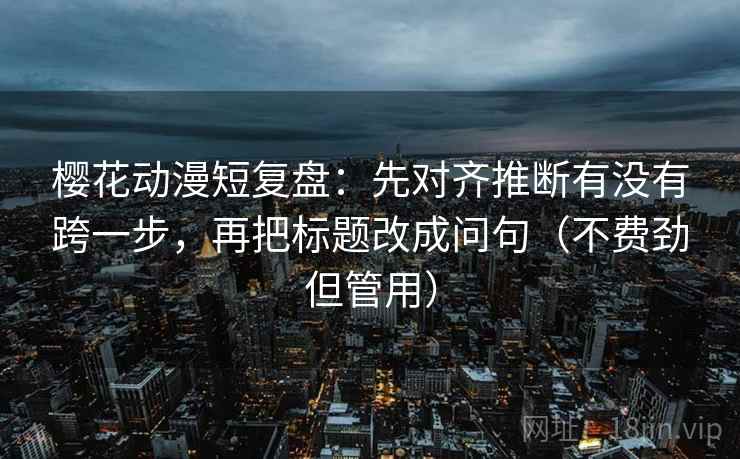 樱花动漫短复盘：先对齐推断有没有跨一步，再把标题改成问句（不费劲但管用）