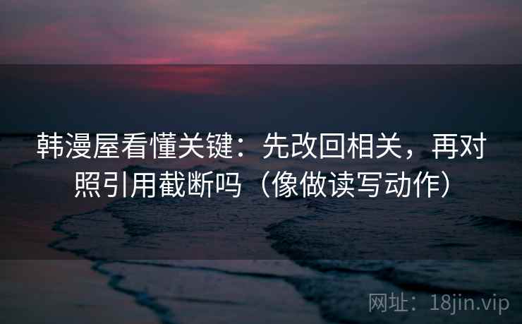 韩漫屋看懂关键：先改回相关，再对照引用截断吗（像做读写动作）