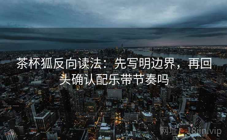 茶杯狐反向读法：先写明边界，再回头确认配乐带节奏吗