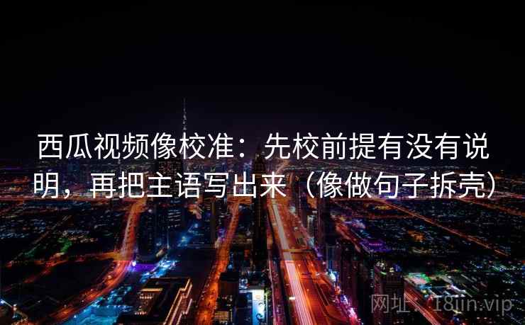 西瓜视频像校准：先校前提有没有说明，再把主语写出来（像做句子拆壳）