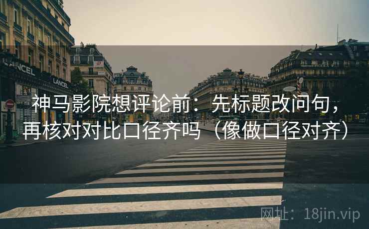 神马影院想评论前:先标题改问句,再核对对比口径齐吗(像做口径对齐) 神马影院想评论前:先标题改问句,再核对对比口径齐吗(像做口径对齐)